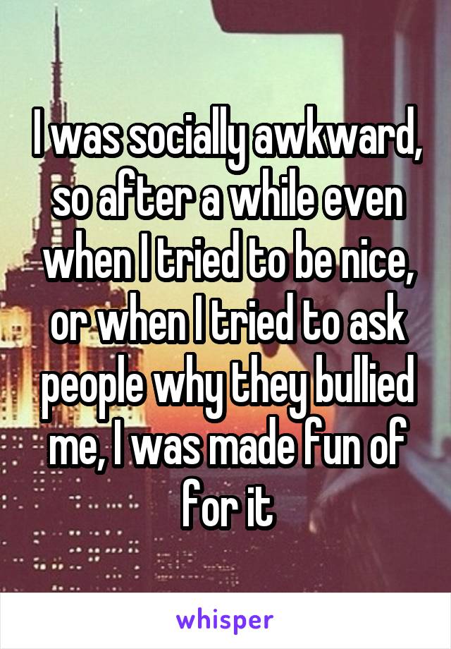 I was socially awkward, so after a while even when I tried to be nice, or when I tried to ask people why they bullied me, I was made fun of for it