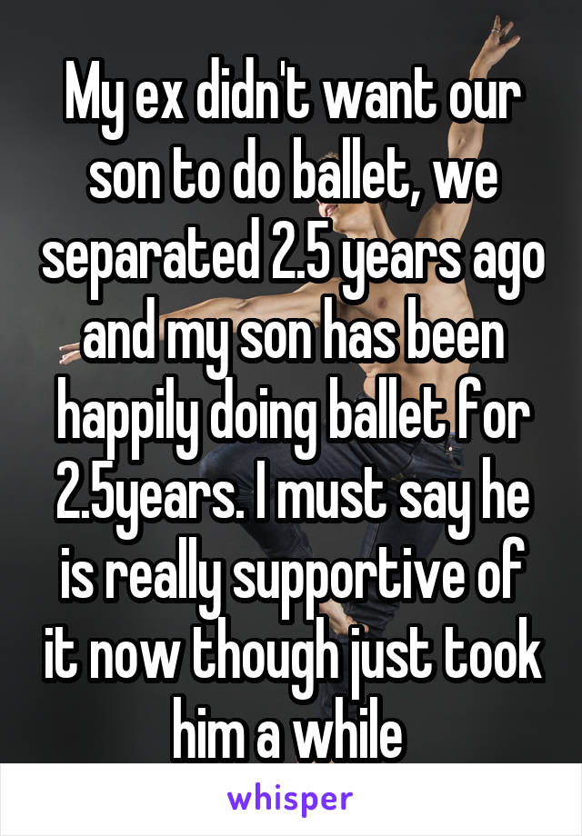 My ex didn't want our son to do ballet, we separated 2.5 years ago and my son has been happily doing ballet for 2.5years. I must say he is really supportive of it now though just took him a while 