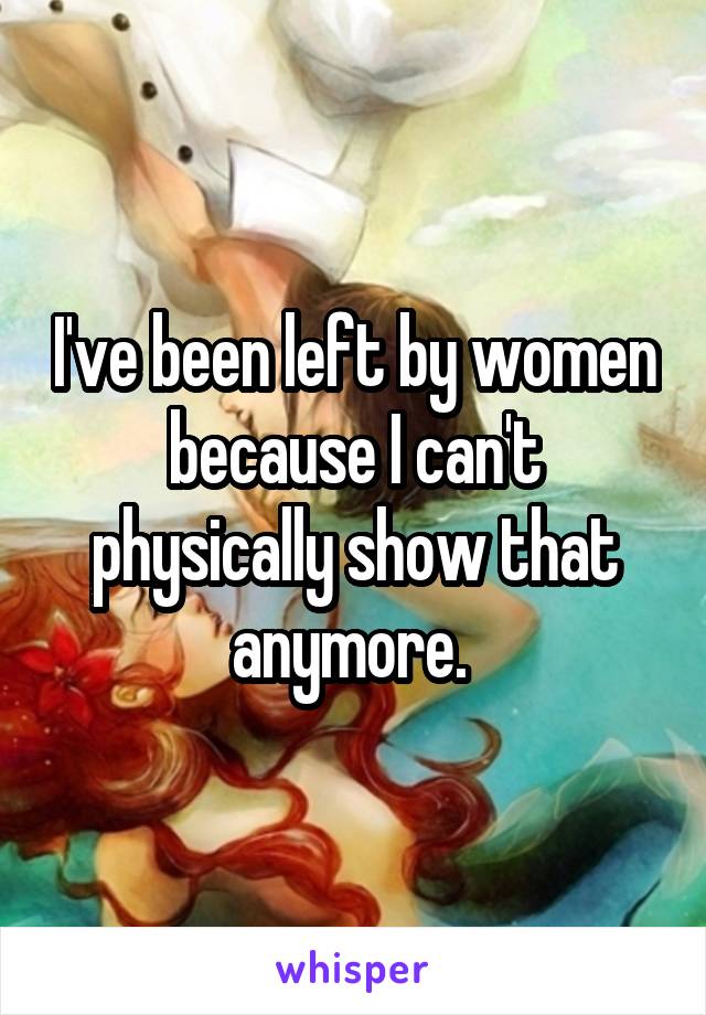 I've been left by women because I can't physically show that anymore. 