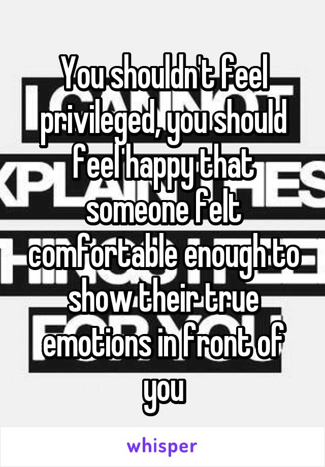 You shouldn't feel privileged, you should feel happy that someone felt comfortable enough to show their true emotions in front of you