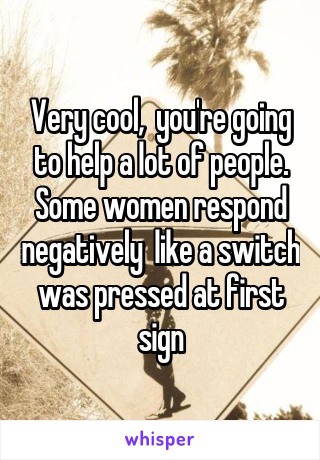 Very cool,  you're going to help a lot of people. Some women respond negatively  like a switch was pressed at first sign