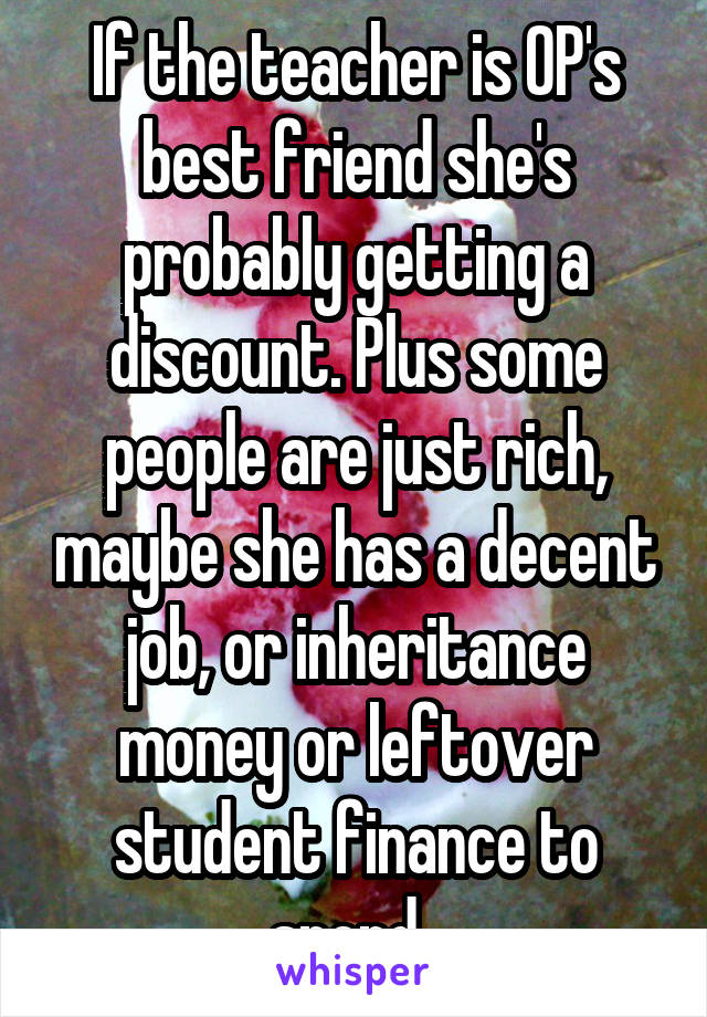 If the teacher is OP's best friend she's probably getting a discount. Plus some people are just rich, maybe she has a decent job, or inheritance money or leftover student finance to spend. 