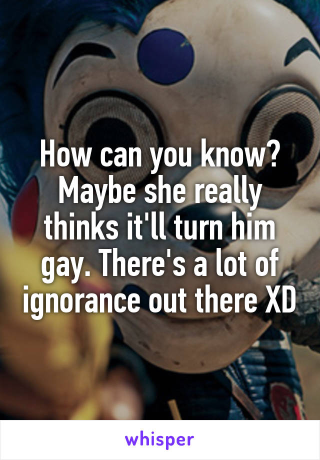 How can you know? Maybe she really thinks it'll turn him gay. There's a lot of ignorance out there XD