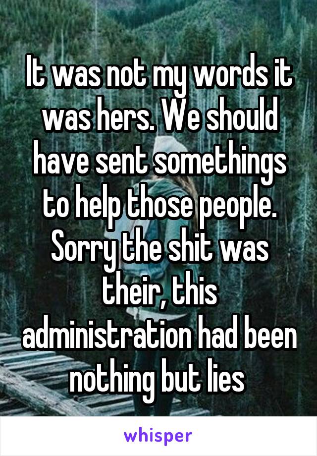 It was not my words it was hers. We should have sent somethings to help those people. Sorry the shit was their, this administration had been nothing but lies 