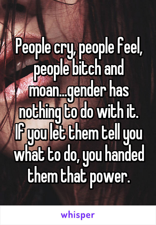 People cry, people feel, people bitch and moan...gender has nothing to do with it.
If you let them tell you what to do, you handed them that power.