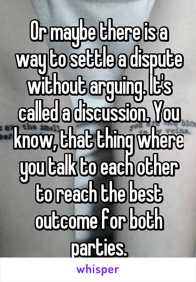 Or maybe there is a way to settle a dispute without arguing. It's called a discussion. You know, that thing where you talk to each other to reach the best outcome for both parties.