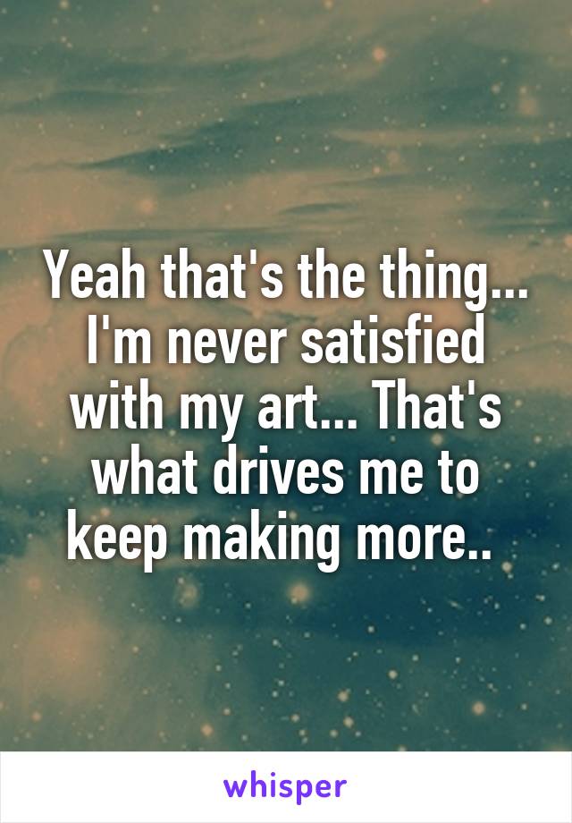 Yeah that's the thing... I'm never satisfied with my art... That's what drives me to keep making more.. 