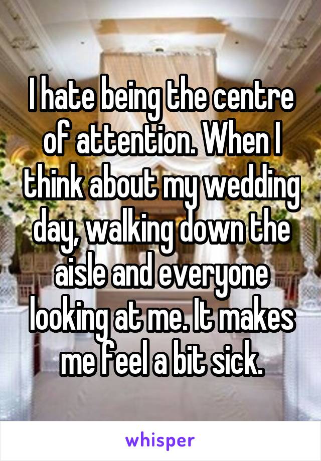 I hate being the centre of attention. When I think about my wedding day, walking down the aisle and everyone looking at me. It makes me feel a bit sick.