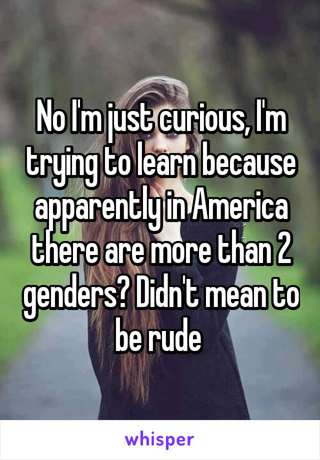 No I'm just curious, I'm trying to learn because apparently in America there are more than 2 genders? Didn't mean to be rude 