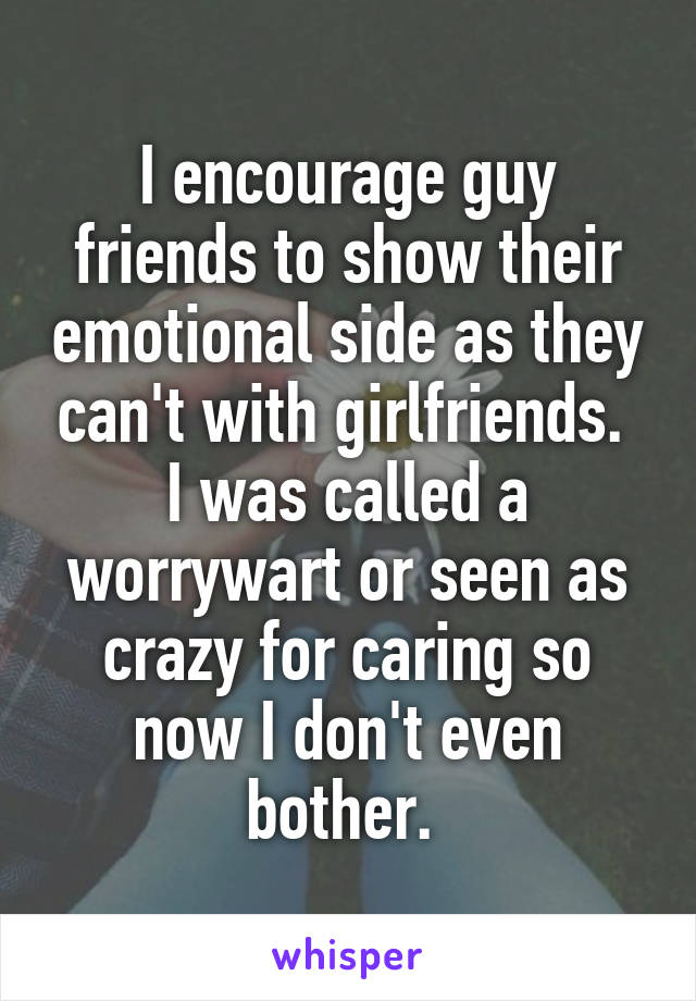 I encourage guy friends to show their emotional side as they can't with girlfriends.  I was called a worrywart or seen as crazy for caring so now I don't even bother. 