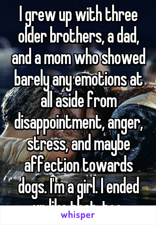 I grew up with three older brothers, a dad, and a mom who showed barely any emotions at all aside from disappointment, anger, stress, and maybe affection towards dogs. I'm a girl. I ended up like that, too.