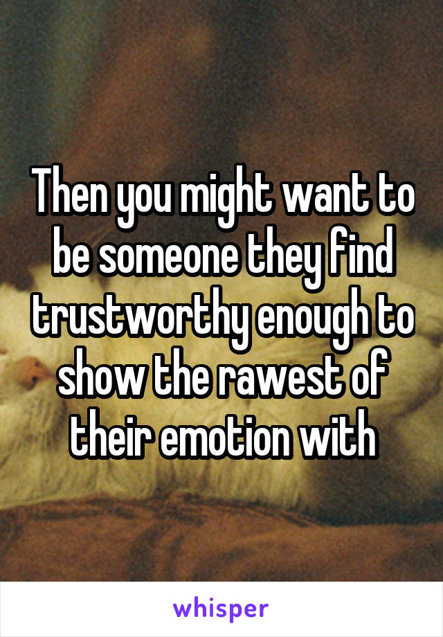 Then you might want to be someone they find trustworthy enough to show the rawest of their emotion with