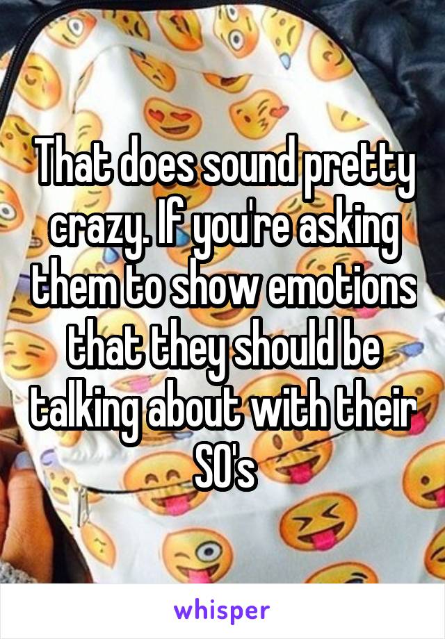 That does sound pretty crazy. If you're asking them to show emotions that they should be talking about with their SO's