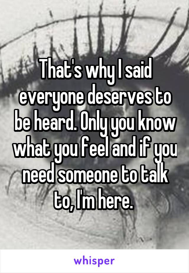 That's why I said everyone deserves to be heard. Only you know what you feel and if you need someone to talk to, I'm here. 