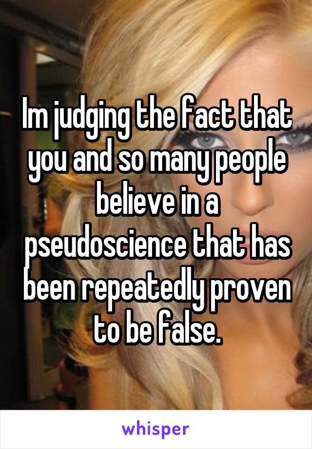 Im judging the fact that you and so many people believe in a pseudoscience that has been repeatedly proven to be false.