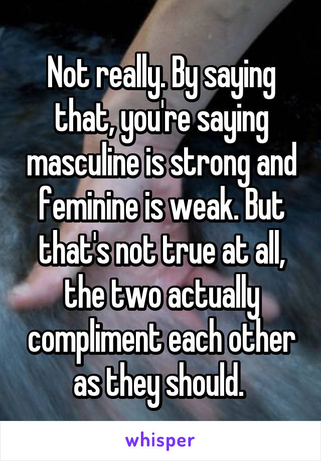 Not really. By saying that, you're saying masculine is strong and feminine is weak. But that's not true at all, the two actually compliment each other as they should. 