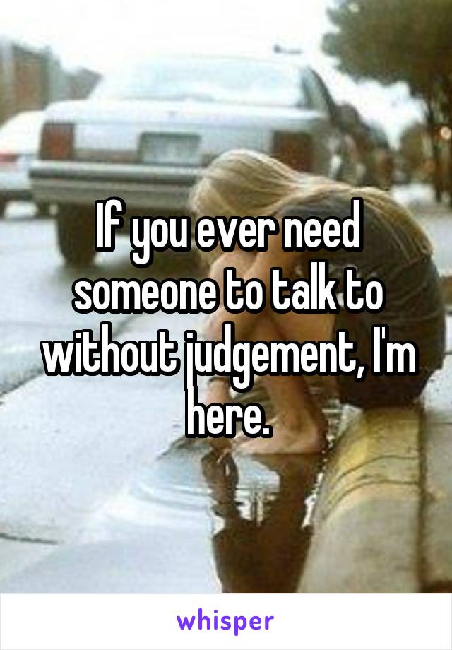 If you ever need someone to talk to without judgement, I'm here.