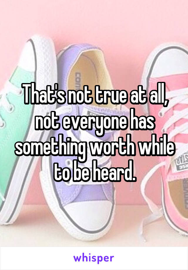 That's not true at all, not everyone has something worth while to be heard.