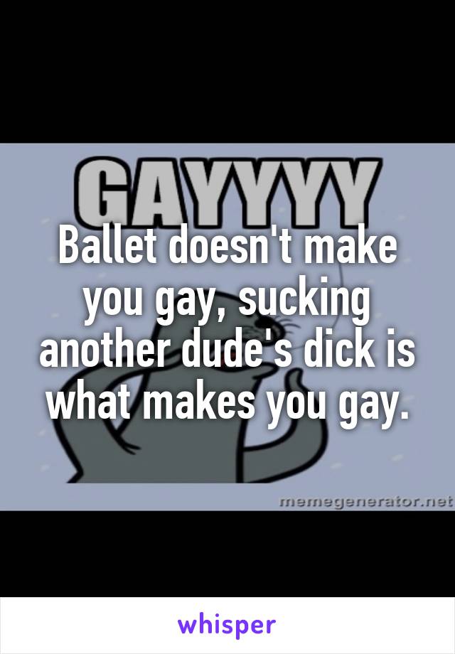 Ballet doesn't make you gay, sucking another dude's dick is what makes you gay.