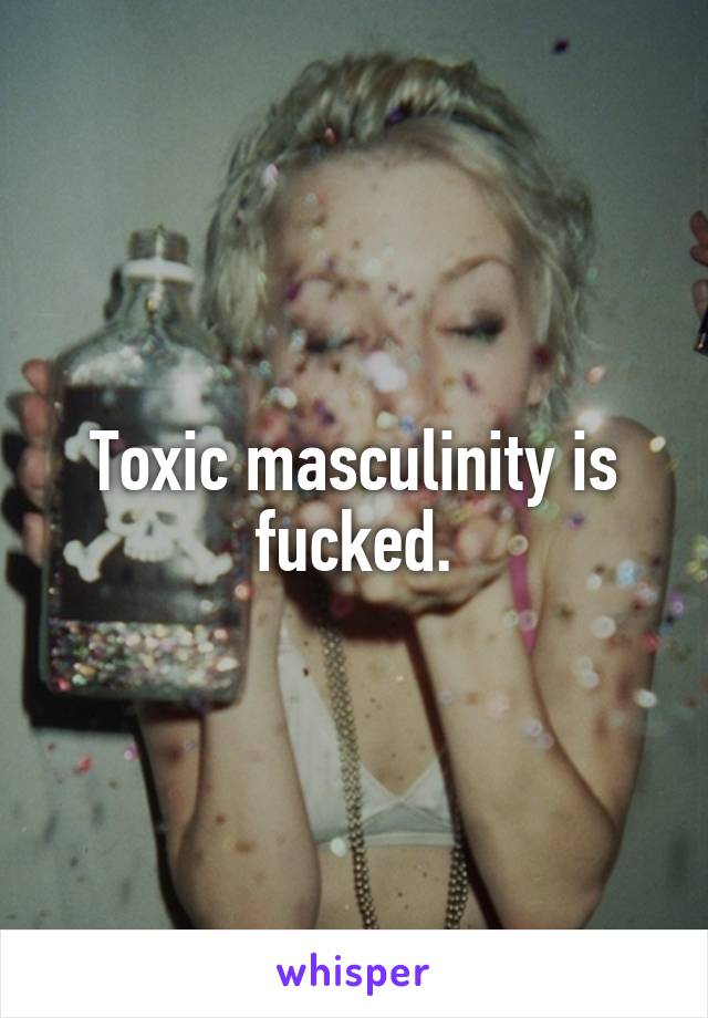 Toxic masculinity is fucked.