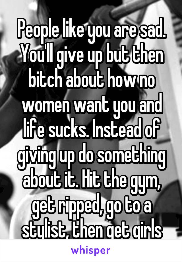 People like you are sad. You'll give up but then bitch about how no women want you and life sucks. Instead of giving up do something about it. Hit the gym, get ripped, go to a stylist, then get girls