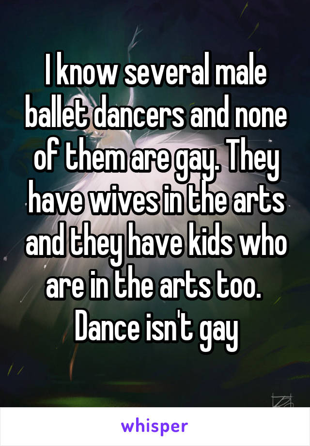 I know several male ballet dancers and none of them are gay. They have wives in the arts and they have kids who are in the arts too.  Dance isn't gay
