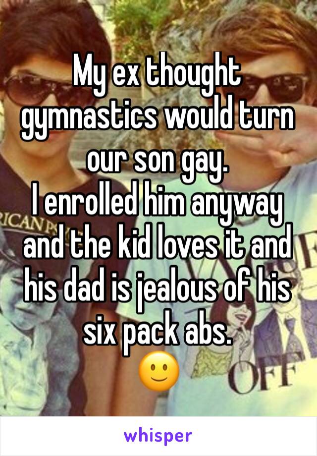 My ex thought gymnastics would turn our son gay. 
I enrolled him anyway and the kid loves it and his dad is jealous of his six pack abs.
🙂