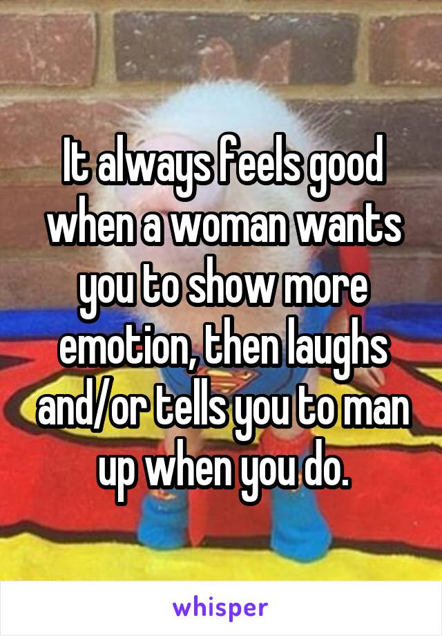 It always feels good when a woman wants you to show more emotion, then laughs and/or tells you to man up when you do.