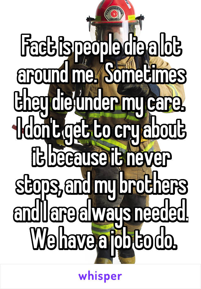 Fact is people die a lot around me.  Sometimes they die under my care.  I don't get to cry about it because it never stops, and my brothers and I are always needed.  We have a job to do.