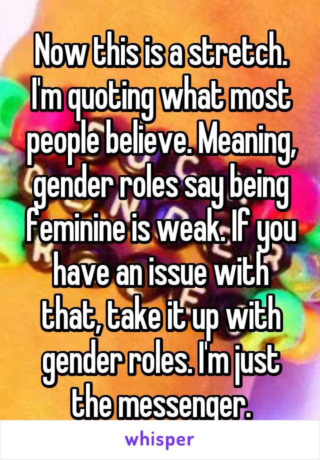 Now this is a stretch. I'm quoting what most people believe. Meaning, gender roles say being feminine is weak. If you have an issue with that, take it up with gender roles. I'm just the messenger.