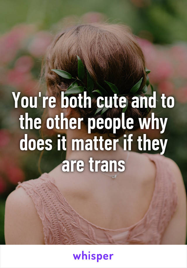 You're both cute and to the other people why does it matter if they are trans