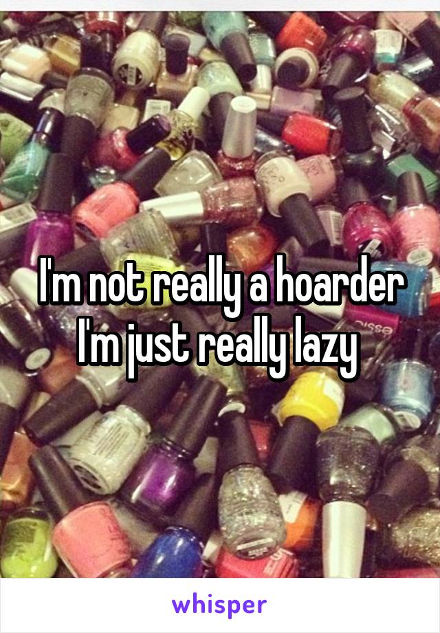 I'm not really a hoarder I'm just really lazy 