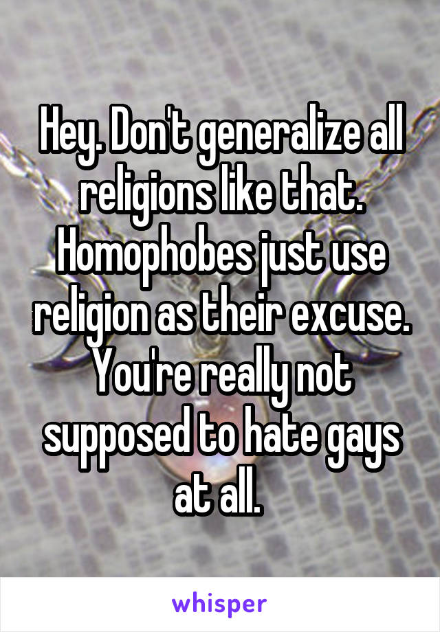 Hey. Don't generalize all religions like that. Homophobes just use religion as their excuse. You're really not supposed to hate gays at all. 