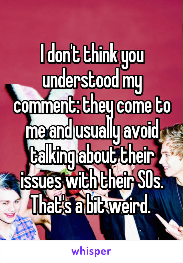 I don't think you understood my comment: they come to me and usually avoid talking about their issues with their SOs. That's a bit weird. 