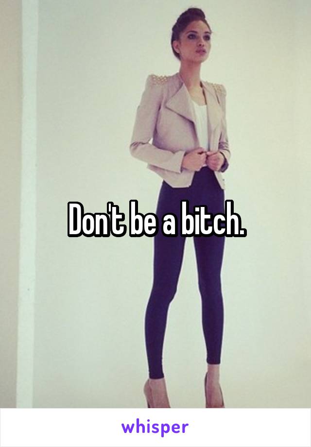 Don't be a bitch.