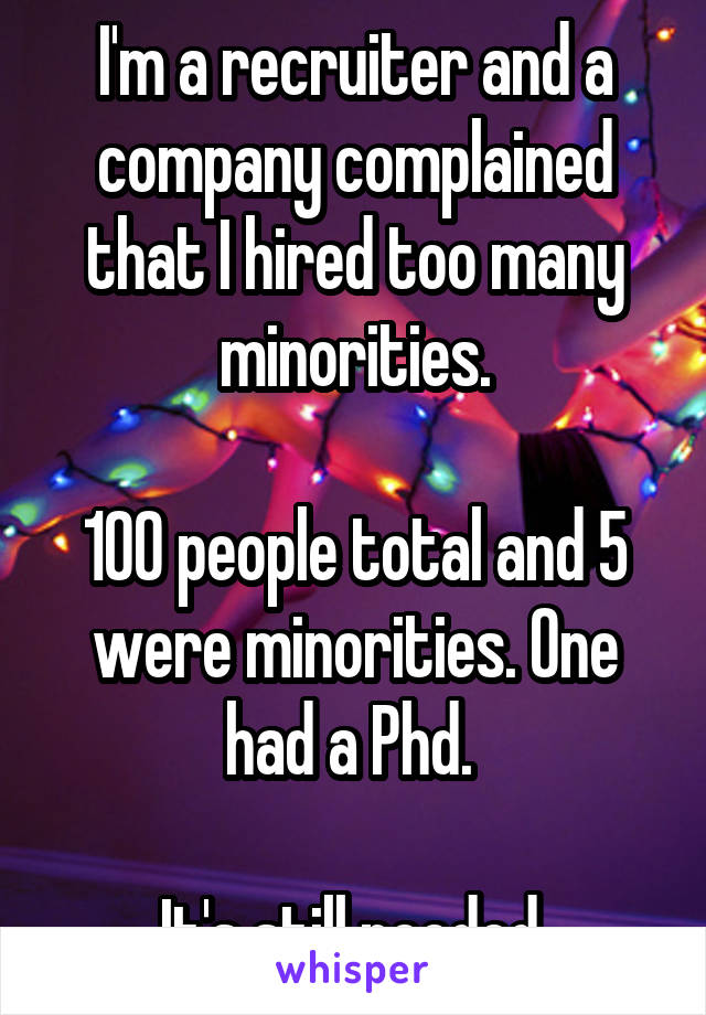 I'm a recruiter and a company complained that I hired too many minorities.

100 people total and 5 were minorities. One had a Phd. 

It's still needed.