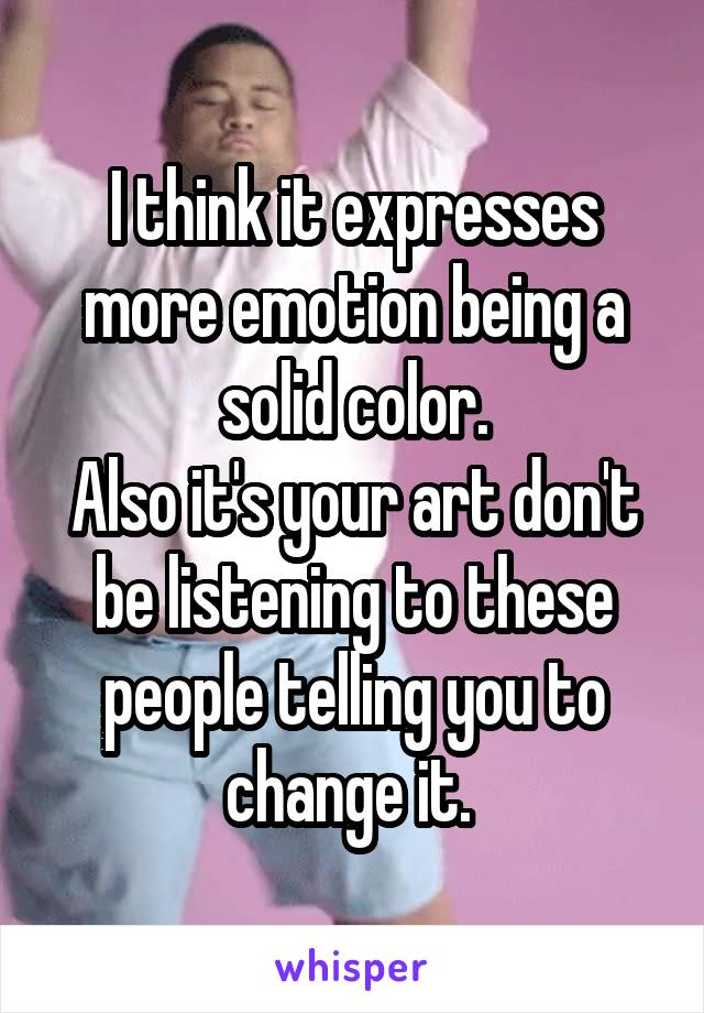 I think it expresses more emotion being a solid color.
Also it's your art don't be listening to these people telling you to change it. 