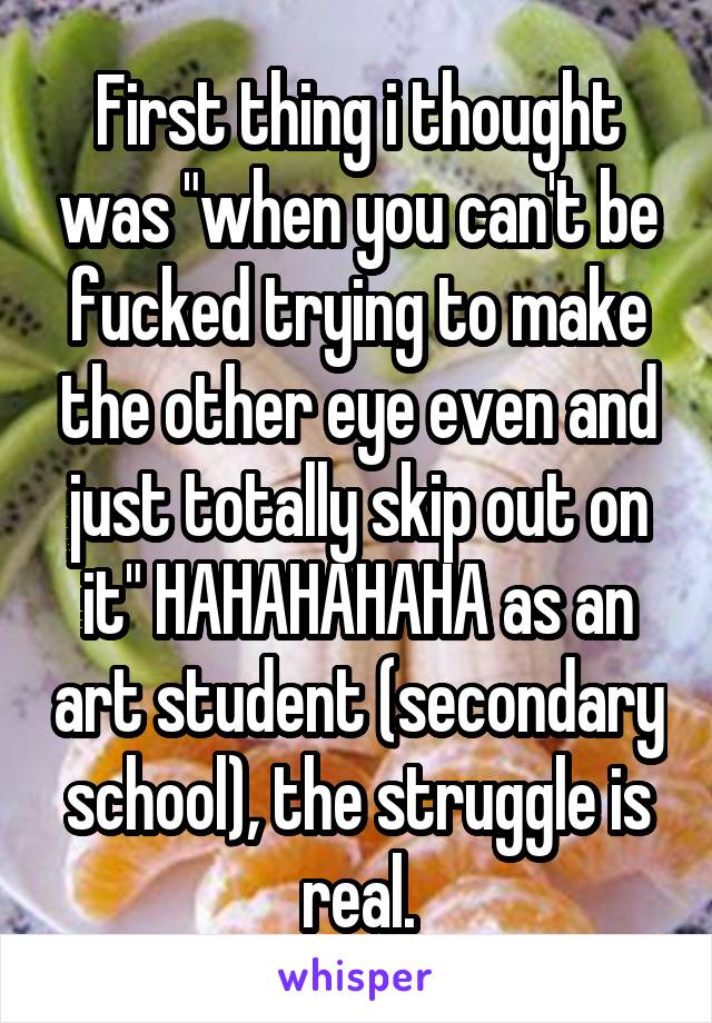 First thing i thought was "when you can't be fucked trying to make the other eye even and just totally skip out on it" HAHAHAHAHA as an art student (secondary school), the struggle is real.