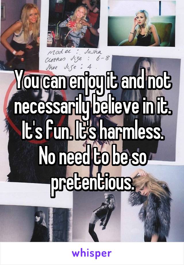 You can enjoy it and not necessarily believe in it. It's fun. It's harmless. No need to be so pretentious.