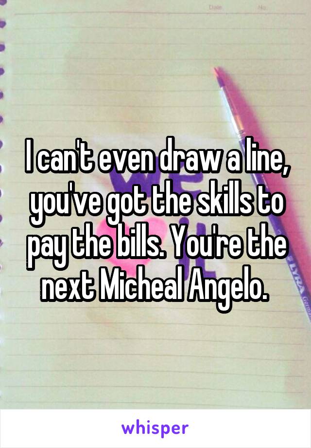 I can't even draw a line, you've got the skills to pay the bills. You're the next Micheal Angelo. 