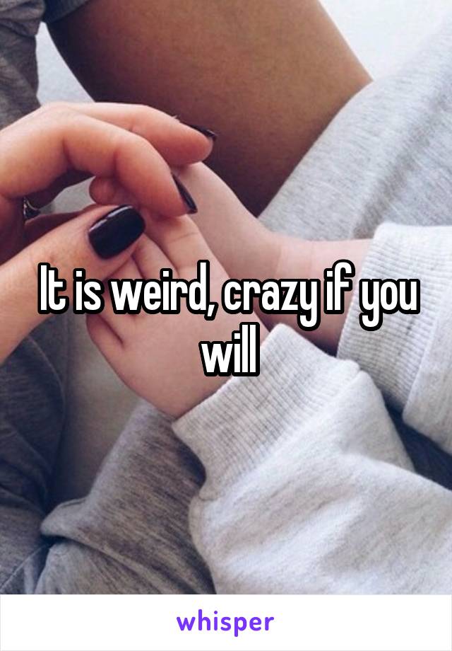 It is weird, crazy if you will