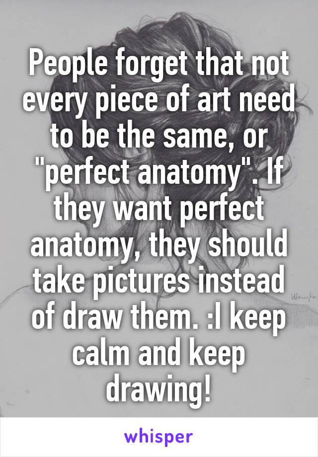 People forget that not every piece of art need to be the same, or "perfect anatomy". If they want perfect anatomy, they should take pictures instead of draw them. :I keep calm and keep drawing!