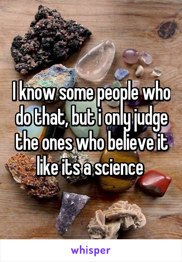 I know some people who do that, but i only judge the ones who believe it like its a science 