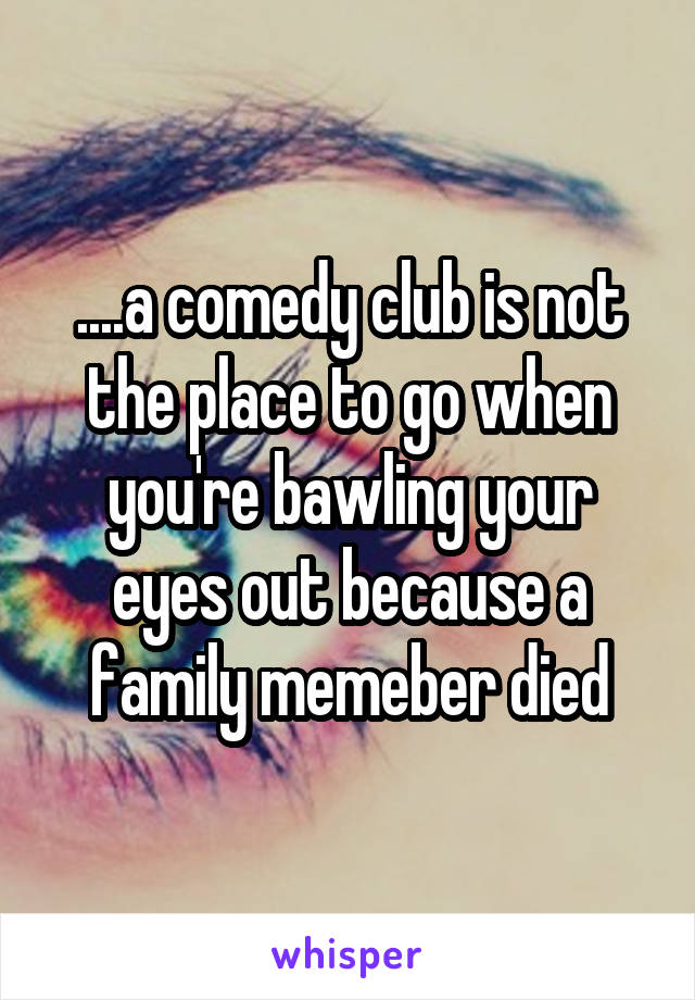 ....a comedy club is not the place to go when you're bawling your eyes out because a family memeber died