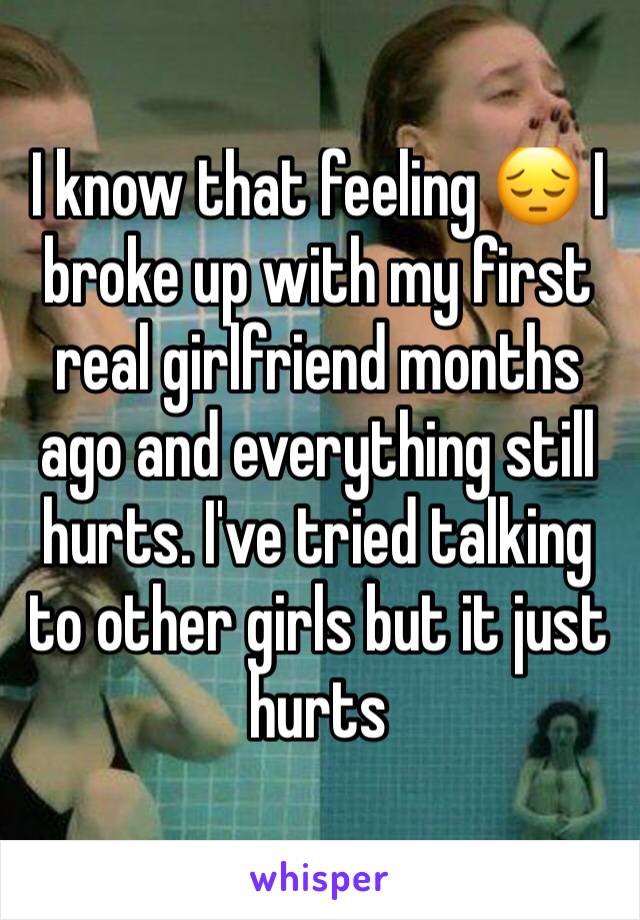 I know that feeling 😔 I broke up with my first real girlfriend months ago and everything still hurts. I've tried talking to other girls but it just hurts