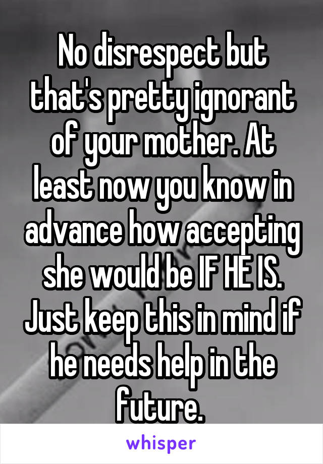 No disrespect but that's pretty ignorant of your mother. At least now you know in advance how accepting she would be IF HE IS. Just keep this in mind if he needs help in the future. 