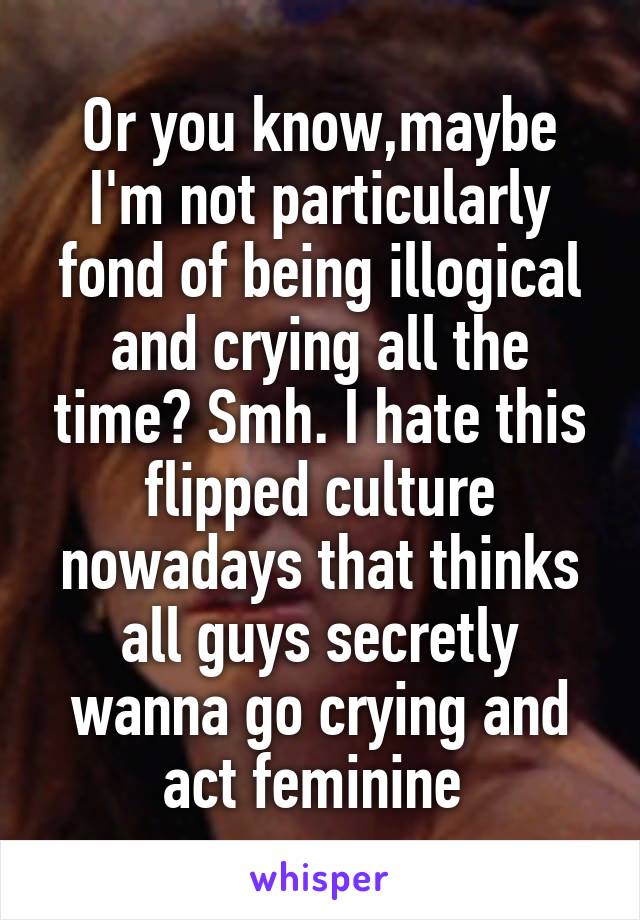 Or you know,maybe I'm not particularly fond of being illogical and crying all the time? Smh. I hate this flipped culture nowadays that thinks all guys secretly wanna go crying and act feminine 