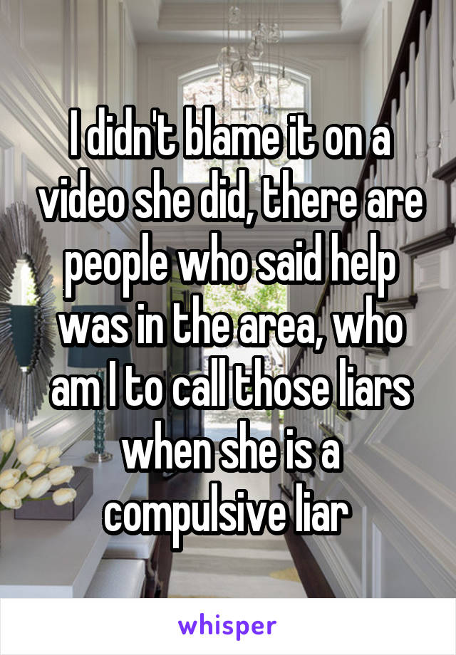 I didn't blame it on a video she did, there are people who said help was in the area, who am I to call those liars when she is a compulsive liar 