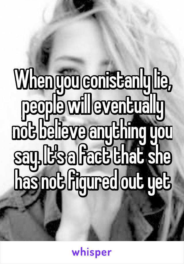 When you conistanly lie, people will eventually not believe anything you say. It's a fact that she has not figured out yet