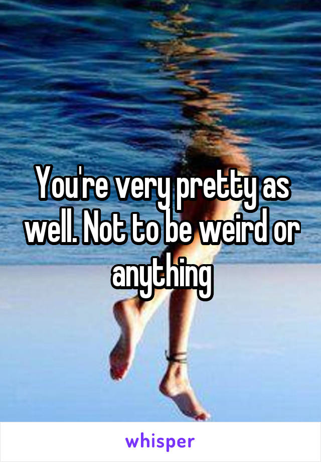 You're very pretty as well. Not to be weird or anything